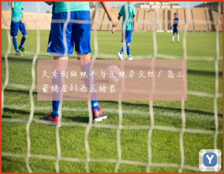天秀倒钩绝平与反绝杀交织广岛三箭稳居J1西区榜首