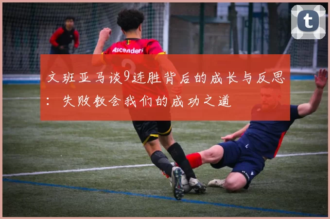 文班亚马谈9连胜背后的成长与反思：失败教会我们的成功之道
