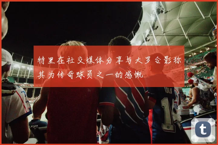 特里在社交媒体分享与大罗合影称其为传奇球员之一的感慨
