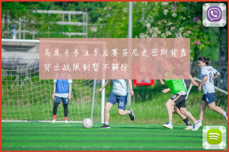 乌度卡专注季后赛芬尼史密斯背靠背出战限制暂不解除