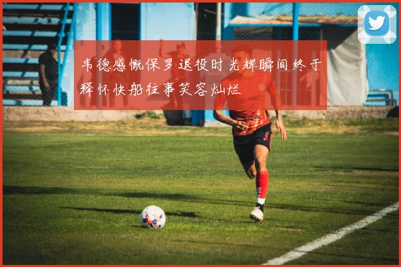 韦德感慨保罗退役时光辉瞬间终于释怀快船往事笑容灿烂