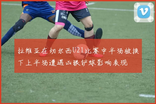 拉维亚在切尔西U21比赛中半场被换下上半场遭遇凶狠铲球影响表现