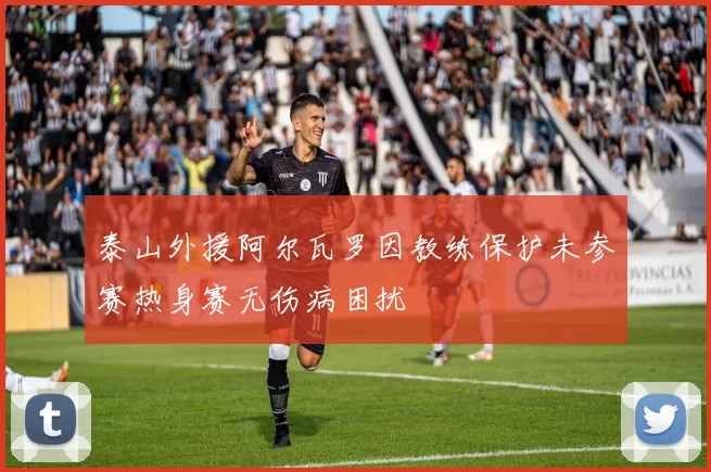 泰山外援阿尔瓦罗因教练保护未参赛热身赛无伤病困扰