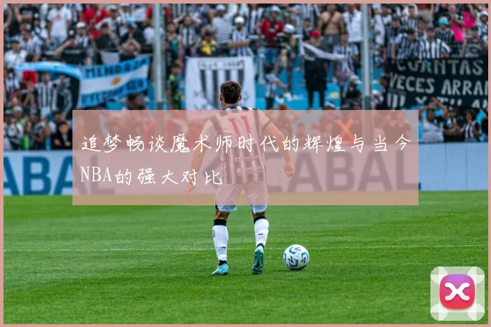 追梦畅谈魔术师时代的辉煌与当今NBA的强大对比