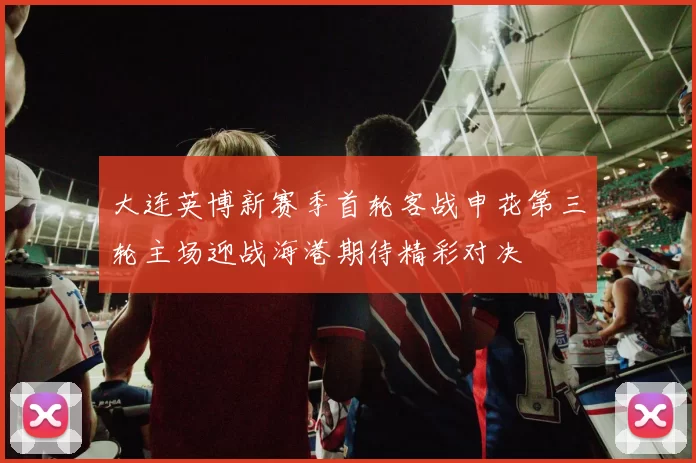 大连英博新赛季首轮客战申花第三轮主场迎战海港期待精彩对决