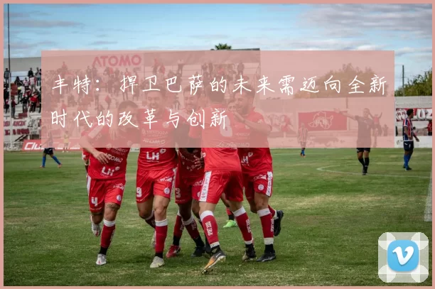 丰特：捍卫巴萨的未来需迈向全新时代的改革与创新