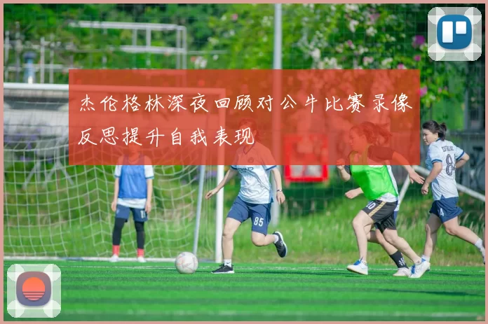 杰伦格林深夜回顾对公牛比赛录像反思提升自我表现